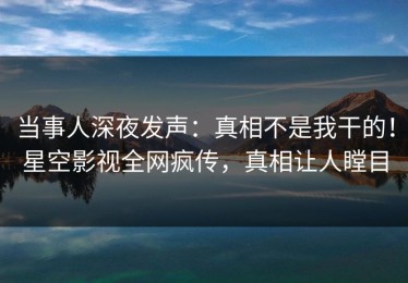 当事人深夜发声：真相不是我干的！星空影视全网疯传，真相让人瞠目