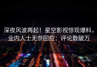 深夜风波再起！星空影视惊现爆料，业内人士无奈回应：评论数破万