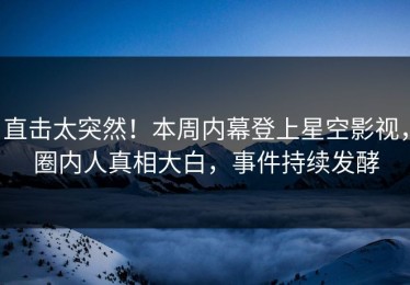 直击太突然！本周内幕登上星空影视，圈内人真相大白，事件持续发酵