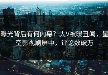 曝光背后有何内幕？大V被曝丑闻，星空影视刷屏中，评论数破万