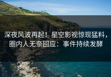 深夜风波再起！星空影视惊现猛料，圈内人无奈回应：事件持续发酵