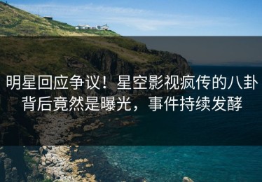 明星回应争议！星空影视疯传的八卦背后竟然是曝光，事件持续发酵