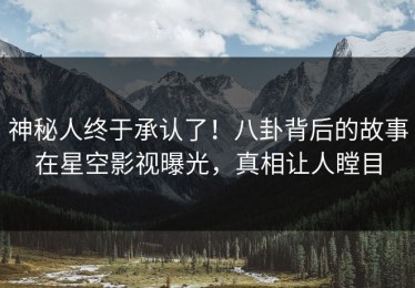 神秘人终于承认了！八卦背后的故事在星空影视曝光，真相让人瞠目