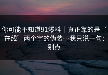 你可能不知道91爆料｜真正靠的是‘在线’两个字的伪装…我只说一句：别点