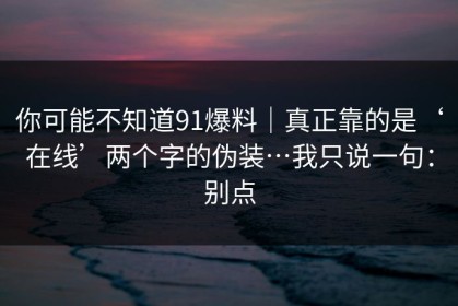 你可能不知道91爆料｜真正靠的是‘在线’两个字的伪装…我只说一句：别点