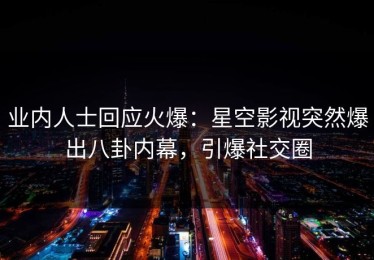 业内人士回应火爆：星空影视突然爆出八卦内幕，引爆社交圈