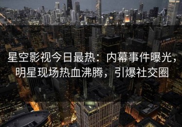 星空影视今日最热：内幕事件曝光，明星现场热血沸腾，引爆社交圈