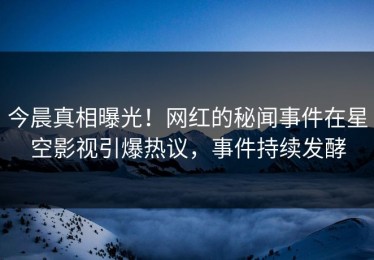 今晨真相曝光！网红的秘闻事件在星空影视引爆热议，事件持续发酵