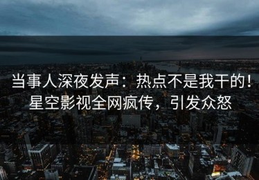 当事人深夜发声：热点不是我干的！星空影视全网疯传，引发众怒