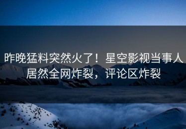 昨晚猛料突然火了！星空影视当事人居然全网炸裂，评论区炸裂
