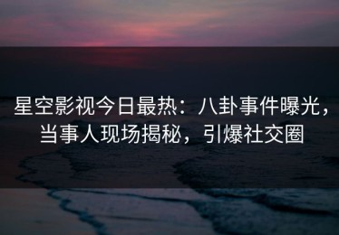 星空影视今日最热：八卦事件曝光，当事人现场揭秘，引爆社交圈