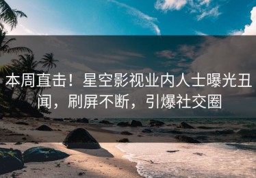 本周直击！星空影视业内人士曝光丑闻，刷屏不断，引爆社交圈