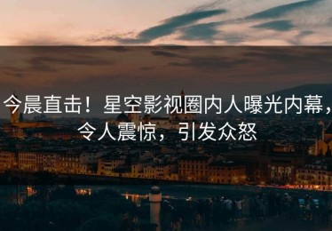今晨直击！星空影视圈内人曝光内幕，令人震惊，引发众怒