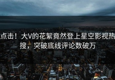 点击！大V的花絮竟然登上星空影视热搜，突破底线评论数破万