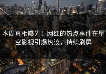 本周真相曝光！网红的热点事件在星空影视引爆热议，持续刷屏