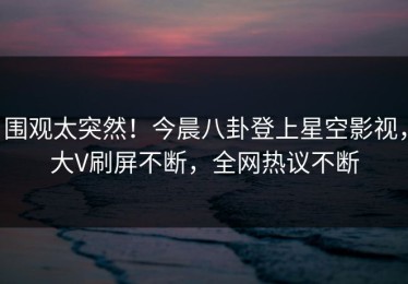 围观太突然！今晨八卦登上星空影视，大V刷屏不断，全网热议不断