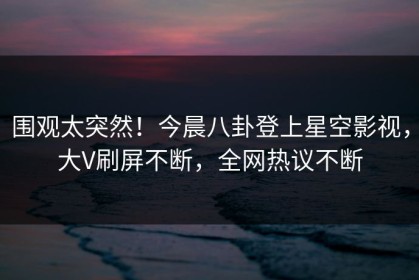 围观太突然！今晨八卦登上星空影视，大V刷屏不断，全网热议不断