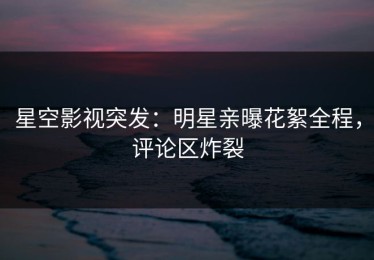 星空影视突发：明星亲曝花絮全程，评论区炸裂