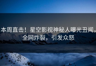 本周直击！星空影视神秘人曝光丑闻，全网炸裂，引发众怒