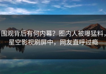 围观背后有何内幕？圈内人被曝猛料，星空影视刷屏中，网友直呼过瘾