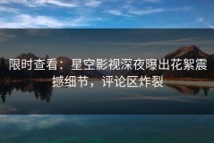 限时查看：星空影视深夜曝出花絮震撼细节，评论区炸裂