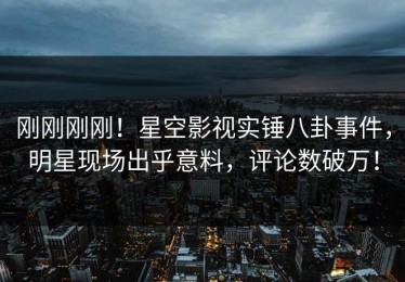 刚刚刚刚！星空影视实锤八卦事件，明星现场出乎意料，评论数破万！