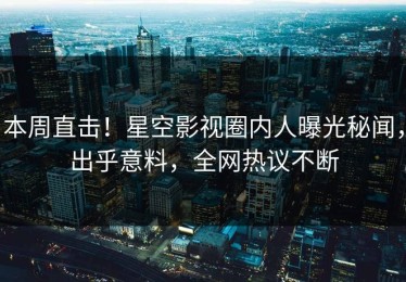 本周直击！星空影视圈内人曝光秘闻，出乎意料，全网热议不断