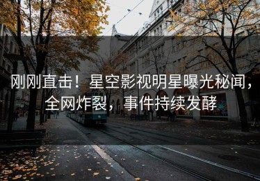 刚刚直击！星空影视明星曝光秘闻，全网炸裂，事件持续发酵