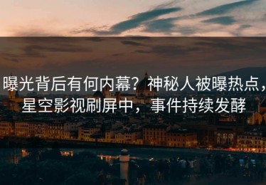 曝光背后有何内幕？神秘人被曝热点，星空影视刷屏中，事件持续发酵