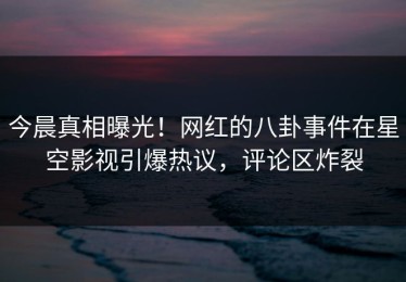 今晨真相曝光！网红的八卦事件在星空影视引爆热议，评论区炸裂