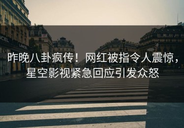 昨晚八卦疯传！网红被指令人震惊，星空影视紧急回应引发众怒