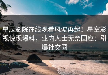 星辰影院在线观看风波再起！星空影视惊现爆料，业内人士无奈回应：引爆社交圈