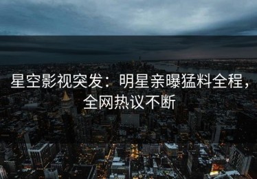 星空影视突发：明星亲曝猛料全程，全网热议不断