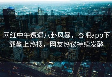 网红中午遭遇八卦风暴，杏吧app下载攀上热搜，网友热议持续发酵