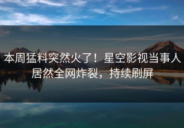 本周猛料突然火了！星空影视当事人居然全网炸裂，持续刷屏