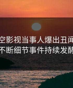 今晨星空影视当事人爆出丑闻，刷屏不断细节事件持续发酵