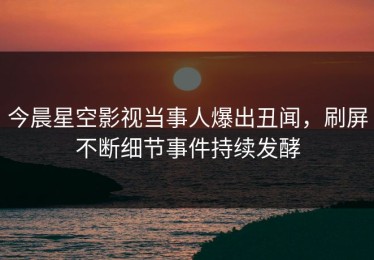 今晨星空影视当事人爆出丑闻，刷屏不断细节事件持续发酵