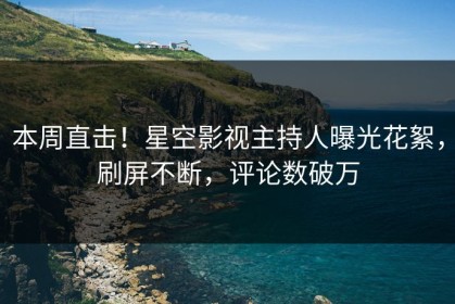 本周直击！星空影视主持人曝光花絮，刷屏不断，评论数破万