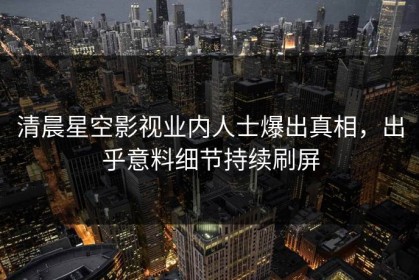 清晨星空影视业内人士爆出真相，出乎意料细节持续刷屏
