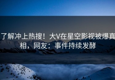 了解冲上热搜！大V在星空影视被爆真相，网友：事件持续发酵