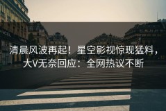 清晨风波再起！星空影视惊现猛料，大V无奈回应：全网热议不断