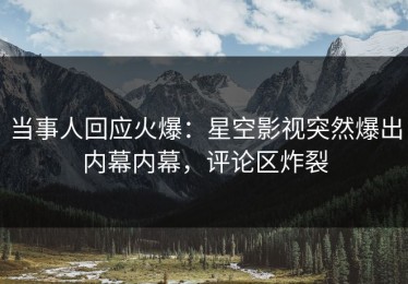 当事人回应火爆：星空影视突然爆出内幕内幕，评论区炸裂
