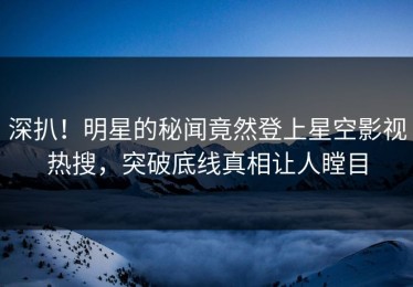 深扒！明星的秘闻竟然登上星空影视热搜，突破底线真相让人瞠目