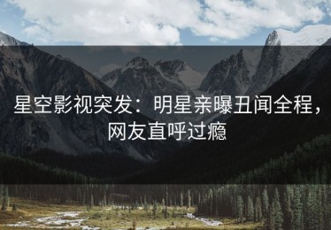 星空影视突发：明星亲曝丑闻全程，网友直呼过瘾