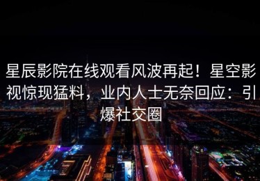 星辰影院在线观看风波再起！星空影视惊现猛料，业内人士无奈回应：引爆社交圈