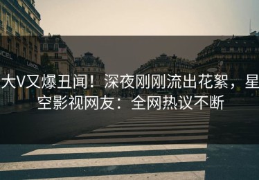 大V又爆丑闻！深夜刚刚流出花絮，星空影视网友：全网热议不断