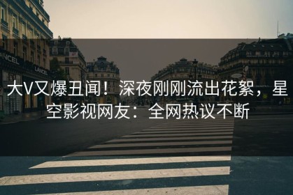 大V又爆丑闻！深夜刚刚流出花絮，星空影视网友：全网热议不断