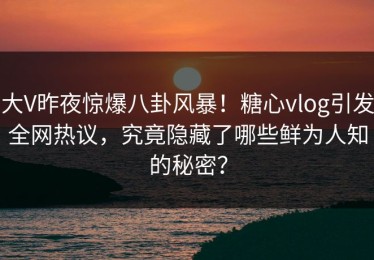 大V昨夜惊爆八卦风暴！糖心vlog引发全网热议，究竟隐藏了哪些鲜为人知的秘密？