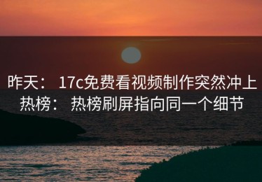 昨天： 17c免费看视频制作突然冲上热榜： 热榜刷屏指向同一个细节