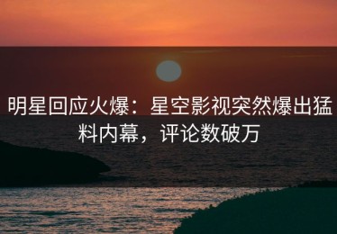 明星回应火爆：星空影视突然爆出猛料内幕，评论数破万